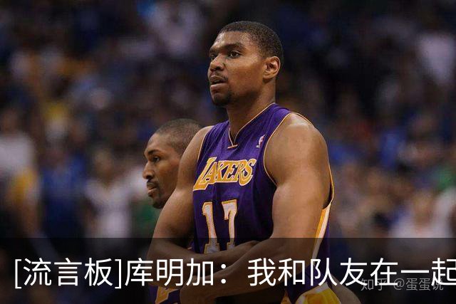 [流言板]库明加：我和队友在一起感到非常踏实，每个人都很热情